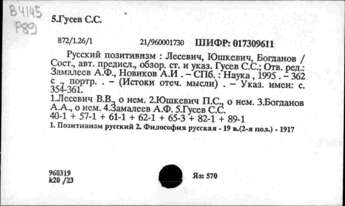 ﻿ВЧ№
Р©
5.Гусев С.С.
872/1.26/1
21/960001730 ШИФР: 017309611
Русский позитивизм : Лесевич, Юшкевич, Богданов / Сост., авт. предисл., обзор, ст. и указ. Гусев С.С.; Отв. ред.: Замалеев А.Ф., Новиков А.И . - СПб.: Наука , 1995 . - 362 354 361РТР ’ " (Истоки отеч- мысли) • ~ Указ, имен: с. 1.Лесевич В.В., о нем. 2.Юшкевич П.С., о нем. З.Богданов А.А., о нем. 4.3амалеев А.Ф. 5.Гусев С.С.
40-1 + 57-1 + 61-1 + 62-1 + 65-3 + 82-1 + 89-1
1. Позитивизм русский 2. Философия русская - 19 в.(2-я пол.) - 1917
960319 к20/23
Яз: 570